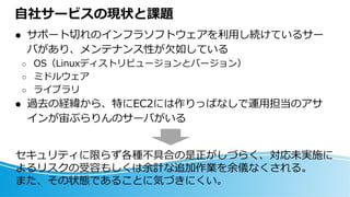 自社サービスの現状と課題
⚫ サポート切れのインフラソフトウェアを利用し続けているサー
バがあり、メンテナンス性が欠如している
○ OS（Linuxディストリビュージョンとバージョン）
○ ミドルウェア
○ ライブラリ
⚫ 過去の経緯から、特にEC2には作りっぱなしで運用担当のアサ
インが宙ぶらりんのサーバがいる
セキュリティに限らず各種不具合の是正がしづらく、対応未実施に
よるリスクの受容もしくは余計な追加作業を余儀なくされる。
また、その状態であることに気づきにくい。
 