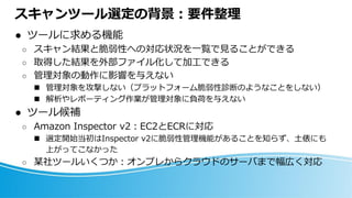 スキャンツール選定の背景：要件整理
⚫ ツールに求める機能
○ スキャン結果と脆弱性への対応状況を一覧で見ることができる
○ 取得した結果を外部ファイル化して加工できる
○ 管理対象の動作に影響を与えない
◼ 管理対象を攻撃しない（プラットフォーム脆弱性診断のようなことをしない）
◼ 解析やレポーティング作業が管理対象に負荷を与えない
⚫ ツール候補
○ Amazon Inspector v2：EC2とECRに対応
◼ 選定開始当初はInspector v2に脆弱性管理機能があることを知らず、土俵にも
上がってこなかった
○ 某社ツールいくつか：オンプレからクラウドのサーバまで幅広く対応
 