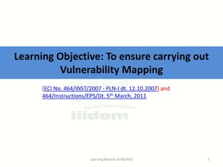 Learning Objective: To ensure carrying out
Vulnerability Mapping
[ECI No. 464/INST/2007 - PLN-I dt. 12.10.2007] and
464/Instructions/EPS/Dt. 5th March, 2011

Learning Module of RO/ARO

1

 