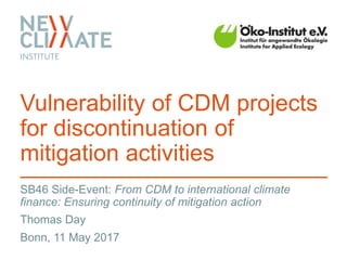 SB46 Side-Event: From CDM to international climate
finance: Ensuring continuity of mitigation action
Vulnerability of CDM projects
for discontinuation of
mitigation activities
Thomas Day
Bonn, 11 May 2017
 