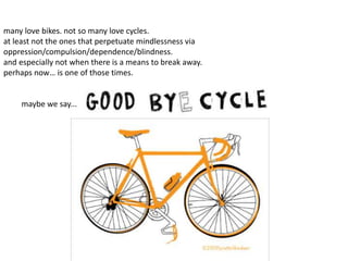 many love bikes. not so many love cycles.
at least not the ones that perpetuate mindlessness via
oppression/compulsion/dependence/blindness.
and especially not when there is a means to break away.
perhaps now… is one of those times.
maybe we say...
 