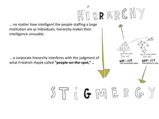 … no matter how intelligent the people staffing a large
institution are as individuals, hierarchy makes their
intelligence unusable.
… a corporate hierarchy interferes with the judgment of
what Friedrich Hayek called “people-on-the-spot,” ..
 