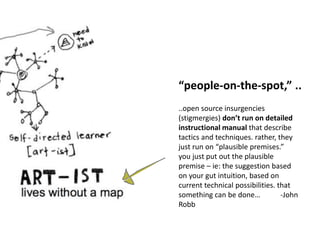 “people-on-the-spot,” ..
..open source insurgencies
(stigmergies) don’t run on detailed
instructional manual that describe
tactics and techniques. rather, they
just run on “plausible premises.”
you just put out the plausible
premise – ie: the suggestion based
on your gut intuition, based on
current technical possibilities. that
something can be done… -John
Robb
 