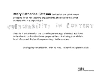 Mary Catherine Bateson decided at one point to quit
prepping for all her speaking engagements. She decided that what
matters most – is to practice –
She said it was then that she started experiencing a aliveness. You have
to be alive to confront/embrace perpetual beta. And doing that while in
front of a crowd. Rather than presenting… in the moment.
an ongoing conversation.. with no map.. rather than a presentation.
@mary catherin bateson
 