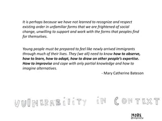 It is perhaps because we have not learned to recognize and respect
existing order in unfamiliar forms that we are frightened of social
change, unwilling to support and work with the forms that peoples find
for themselves.
Young people must be prepared to feel like newly arrived immigrants
through much of their lives. They (we all) need to know how to observe,
how to learn, how to adapt, how to draw on other people’s expertise.
How to improvise and cope with only partial knowledge and how to
imagine alternatives.
- Mary Catherine Bateson
@improve
 