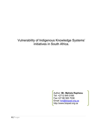 Vulnerability of Indigenous Knowledge Systems’
                initiatives in South Africa.




                            Author: Mr. Mphela Raphesu
                            Tel: +2712 844 0166
                            Fax:+27 86 565 7036
                            Email: km@biopad.org.za
                            http://www.biopad.org.za




0|Page
 