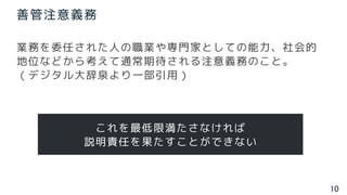 10
善管注意義務
業務を委任された人の職業や専門家としての能力、社会的
地位などから考えて通常期待される注意義務のこと。
（デジタル大辞泉より一部引用）
これを最低限満たさなければ
説明責任を果たすことができない
 