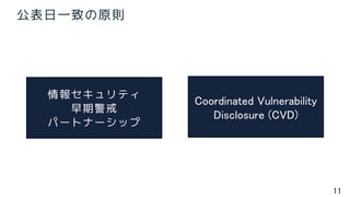 11
公表日一致の原則
情報セキュリティ
早期警戒
パートナーシップ
Coordinated Vulnerability
Disclosure (CVD)
 