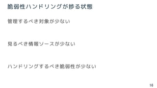 16
脆弱性ハンドリングが捗る状態
管理するべき対象が少ない
見るべき情報ソースが少ない
ハンドリングするべき脆弱性が少ない
 