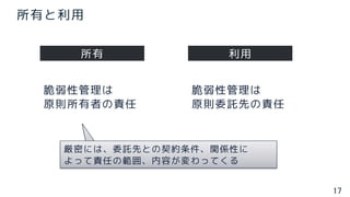 17
所有と利用
所有 利用
脆弱性管理は
原則所有者の責任
脆弱性管理は
原則委託先の責任
厳密には、委託先との契約条件、関係性に
よって責任の範囲、内容が変わってくる
 
