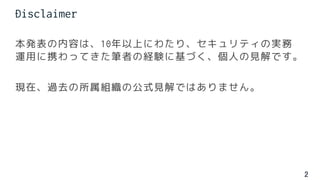 2
本発表の内容は、10年以上にわたり、セキュリティの実務
運用に携わってきた筆者の経験に基づく、個人の見解です。
現在、過去の所属組織の公式見解ではありません。
Disclaimer
 