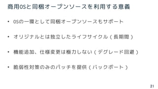 21
商用OSと同梱オープンソースを利用する意義
• OSの一環として同梱オープンソースもサポート
• オリジナルとは独立したライフサイクル（長期間）
• 機能追加、仕様変更は極力しない（デグレード回避）
• 脆弱性対策のみのパッチを提供（バックポート）
 