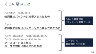 24
さらに悪いこと
/usr/bin, /usr/sbin
OS同梱のパッケージで導入されたもの
/opt/
OS同梱ではないパッケージから導入されたもの
/usr/local/bin, /usr/local/sbin,
/usr/local/*****, and so on
ソースコードなどから
ユーザが独自に導入されたもの
OSから管理可能
(パッケージ管理ツール)
人力でしか
管理運用が不可能
 