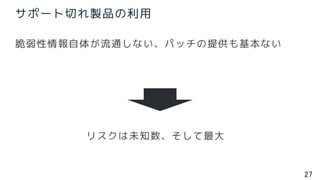 27
サポート切れ製品の利用
脆弱性情報自体が流通しない、パッチの提供も基本ない
リスクは未知数、そして最大
 