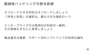 28
脆弱性ハンドリングが捗る前提
オフロードできる対応はオフロードしましょう
「所有と利用」の選択は、最も大きな選択の一つ
エンタープライズでは商用OSの利用が一般的、
その恩恵をきちんと享受しましょう
製品選定は重要、サポート切れソフトウェアの利用は論外
 