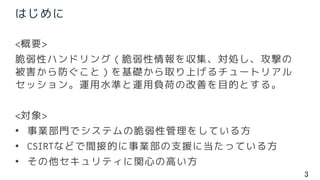 3
はじめに
<概要>
脆弱性ハンドリング（脆弱性情報を収集、対処し、攻撃の
被害から防ぐこと）を基礎から取り上げるチュートリアル
セッション。運用水準と運用負荷の改善を目的とする。
<対象>
• 事業部門でシステムの脆弱性管理をしている方
• CSIRTなどで間接的に事業部の支援に当たっている方
• その他セキュリティに関心の高い方
 