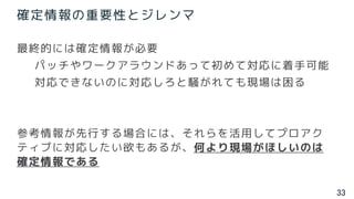 33
確定情報の重要性とジレンマ
最終的には確定情報が必要
パッチやワークアラウンドあって初めて対応に着手可能
対応できないのに対応しろと騒がれても現場は困る
参考情報が先行する場合には、それらを活用してプロアク
ティブに対応したい欲もあるが、何より現場がほしいのは
確定情報である
 