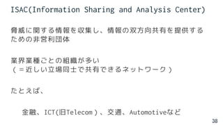 38
ISAC(Information Sharing and Analysis Center)
脅威に関する情報を収集し、情報の双方向共有を提供する
ための非営利団体
業界業種ごとの組織が多い
（＝近しい立場同士で共有できるネットワーク）
たとえば、
金融、ICT(旧Telecom）、交通、Automotiveなど
 