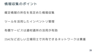 39
情報収集のポイント
確定情報の所在を見定めた情報収集
ツールを活用したインベントリ管理
有償サービスは適材適所の活用が有効
ISACなど近しい立場同士で共有できるネットワークは貴重
 