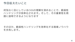 4
何気なく目にしているCVSSの理解を深めることで、脆弱性
ハンドリングが効率化されます。そして、その重要性を周
囲に説明できるようになります
そのほか、脆弱性ハンドリングを効率化する現場ノウハウ
を共有します。
今日伝えたいこと
 