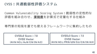 46
CVSS：共通脆弱性評価システム
Common Vulunerability Scoring System：脆弱性の定性的な
評価を組み合わせ、深刻度を計算式で定量化する仕組み
専門家の知見を誰でも使えるフレームワークに集約したもの
CVSSv2 Score：7.8
CVSS Vector:
(AV:N/AC:L/Au:N/C:N/I:N/A:C)
CVSSv3 Score：7.5
CVSS Vector:
(AV:N/AC:L/PR:N/UI:N/S:U/C:N/I:N/A:H)
 