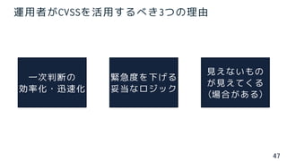 47
運用者がCVSSを活用するべき3つの理由
一次判断の
効率化・迅速化
緊急度を下げる
妥当なロジック
見えないもの
が見えてくる
(場合がある)
 