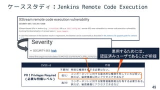 49
ケーススタディ：Jenkins Remote Code Execution
CVSS v3 内容
PR：Privileges Required
（必要な特権レベル）
不要(N) 特別な権限を有する必要はない。
低(L)
コンポーネントに対する基本的な権限を有していれば良い。
例えば、秘密情報以外にアクセスできるなど
高(H)
コンポーネントに対する管理者権限相当を有する必要がある。
例えば、秘密情報にアクセスできるなど
悪用するためには、
認証済みユーザであることが前提
 