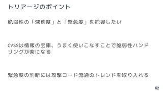 62
トリアージのポイント
脆弱性の「深刻度」と「緊急度」を把握したい
CVSSは情報の宝庫、うまく使いこなすことで脆弱性ハンド
リングが楽になる
緊急度の判断には攻撃コード流通のトレンドを取り入れる
 