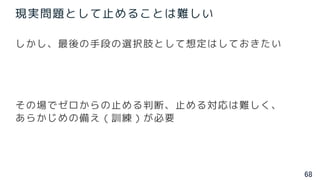 68
現実問題として止めることは難しい
しかし、最後の手段の選択肢として想定はしておきたい
その場でゼロからの止める判断、止める対応は難しく、
あらかじめの備え（訓練）が必要
 