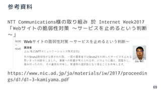 69
参考資料
NTT Communications様の取り組み 於 Internet Week2017
「Webサイトの脆弱性対策 ～サービスを止めるという判断
～」
https://www.nic.ad.jp/ja/materials/iw/2017/proceedin
gs/d1/d1-3-kamiyama.pdf
 
