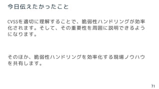 71
CVSSを適切に理解することで、脆弱性ハンドリングが効率
化されます。そして、その重要性を周囲に説明できるよう
になります。
そのほか、脆弱性ハンドリングを効率化する現場ノウハウ
を共有します。
今日伝えたかったこと
 