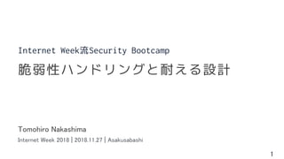 1
Tomohiro Nakashima
Internet Week 2018 | 2018.11.27 | Asakusabashi
脆弱性ハンドリングと耐える設計
Internet Week流Security Bootcamp
 
