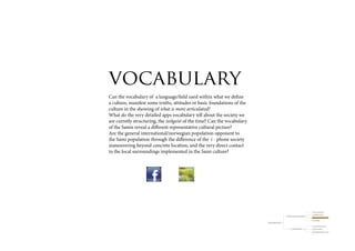 vocabulary
Can the vocabulary of a language/field used within what we define
a culture, manifest some truths, attitudes or basic foundations of the
culture in the showing of what is more articulated?
What do the very detailed apps vocabulary tell about the society we
are curretly structuring, the zeitgeist of the time? Can the vocabulary
of the Samis reveal a different representative cultural picture?
Are the general international/norwegian population opponent to
the Sami population through the difference of the i - phone society
maneuvering beyond concrete location, and the very direct contact
to the local surroundings implemented in the Sami culture?




                                                                                                                                                  resource (nytte) landscape

                                                                                                                                                  travelled/lived landscape
                                                                                                          Ways the Sami look upon the landscape
                                                                                                                                                  landscape of orientation/knowledge

                                                                                                                                                  meta - landscape

                                                                          Collosion traditional/modern?


                                                                                                                                                  a visitor’s cultural consumption

                                                                                                                   Visitors meeting Sàpmi         lifespan of knowledge
 