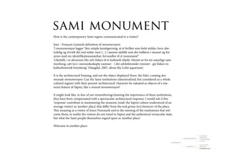 sami monument
How is the contemporary Sami region communicated to a visitor?

Jean - François Lyotards definition of monumensjon:
‘I monumensjon legges “den simple kendsgerning, at et hvilket som helst stykke, hvor ube-
tydelig og trivielt det end måtte være [...] i samme øjeblik som det indføres i museet og for-
synes med sin identifikationsmærkat, forvandles til et monument”
‘Likefullt, i et akvarium blir selv fisken til et kulturelt objekt. Hentet ut fra sin naturlige sam-
menheng, satt inn i menneskeskapte rammer - i det arkitektoniske rommet - gis fisken en
kulturhistorisk betydning’ (Haugdal, 2007, about the Lofot aquarium)

It is the architectural framing, and not the object displayed (here: the fish), creating den
museale monumensjon. Can the Sami institutions (desentralized, but considered as a whole
cultural region) with their present ‘architectural’ character be valuated as objects of a mu-
seum feature of Sàpmi, like a museal monumensjon?

It might look like, in fear of not remembering/claiming the importance of these institutions,
they have been compensated with a spectacular architectural response. I would ask if this
‘response’ contribute in maintaining the museum (read: the Sapmi culture understood of an
average visitor) as ‘another place’, that differ from the real genius loci/character of the place.
This meaning as a visitor of Inner Finnmark and in the meeting of the institutions that wel-
come them, in reality the visitors do not travel to Sapmi and the authentical vernacular state,
but what the Sami people themselves regard upon as ‘another place’.

Welcome to another place-

                                                                                                                                                                           resource (nytte) landscape

                                                                                                                                                                           travelled/lived landscape
                                                                                                                                   Ways the Sami look upon the landscape
                                                                                                                                                                           landscape of orientation/knowledge

                                                                                                                                                                           meta - landscape

                                                                                                   Collosion traditional/modern?


                                                                                                                                                                           a visitor’s cultural consumption

                                                                                                                                            Visitors meeting Sàpmi         lifespan of knowledge
 