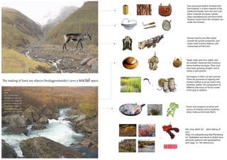 Sisti, processed leather (treated with
                                                                           hemmabark), is a base material of the
                                                                           traditional duodji, Sami arts and craft.
                                                                           Other materials are bone, textiles
                                                                           (http://duodjikonsult.com/horn.html).
                                                                           Tendons (sener) from the reindeers are
                                                                           made into threads.




                                                                           Venison and fur are often dried
                                                                           outside the private properties, and
                                                                           create what Sunniva Skålnes calls
                                                                           ‘improvized architecture’.




                                                                           Tæger (selje, gran furu, bjørk, vier)
                                                                           are wooden materials that construct
                                                                           dense knitting tecniques. They must
                                                                           have been growing straight, and in
                                                                           sandy or wet ground.

                                                                           Sennagress is often cut late summer.
The making of Sami use objects (bruksgjenstander) carry a social space.    There are processes to tapping and
                                                                           drying it before it can be used in the
                                                                           footwear, skaller. The composition of
                                                                           di erent directions of the fur create
 Badjelgorži                                                               a rm grip to skallene.
 Norsk:
 Foss i Olmmáiváteatnu
 (Manndalselva). Her var en
 svær stein i elva, Geađgi, som
 ble brukt til ferdsel over. Den
 ble sprengt bort av ukjent
                                                                           Kvann and syregress as spices and
 grunn. Badjel betyr over, gorzi
                                                                           source of vitamins and as medicine
 betyr fossen. Norsk: Øvre Fos     -
                                                                           (http://ndla.no/nb/node/3825).




                                                                          Vier, lyng, bjørk, etc. - plant dyeing of
                                                                          yarn
                                                                          (http://no.wikipedia.org/wiki/Plantefarg
                                                                          er). Skallebånd and bands to kofter have
                                                                          particular patterns with geographical
                                                                          and ‘stage -in - life’ referencecs.
 