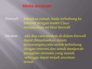 Media ancaman


Firewall :   Misalkan rumah Anda terhubung ke
             Internet dengan router Cisco
             menjalankan set fitur firewall

Modem :       ada dua cara modem di dalam firewall
             dapat dimanfaatkan dalam
             penyerangan,yaitu untuk terhubung
             dengan internet,dan untuk menjawab
             panggilan otomatis yang masuk
              sehingga dapat terjadi ancaman
             sesaat.
 