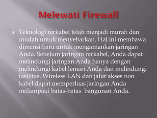    Teknologi nirkabel telah menjadi murah dan
    mudah untuk menyebarkan. Hal ini membawa
    dimensi baru untuk mengamankan jaringan
    Anda. Sebelum jaringan nirkabel, Anda dapat
    melindungi jaringan Anda hanya dengan
    melindungi kabel lemari Anda dan melindungi
    fasilitas. Wireless LAN dan jalur akses non
    kabel dapat memperluas jaringan Anda
    melampaui batas-batas bangunan Anda.
 