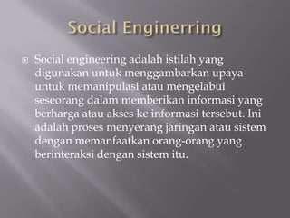    Social engineering adalah istilah yang
    digunakan untuk menggambarkan upaya
    untuk memanipulasi atau mengelabui
    seseorang dalam memberikan informasi yang
    berharga atau akses ke informasi tersebut. Ini
    adalah proses menyerang jaringan atau sistem
    dengan memanfaatkan orang-orang yang
    berinteraksi dengan sistem itu.
 