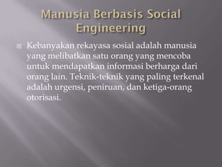    Kebanyakan rekayasa sosial adalah manusia
    yang melibatkan satu orang yang mencoba
    untuk mendapatkan informasi berharga dari
    orang lain. Teknik-teknik yang paling terkenal
    adalah urgensi, peniruan, dan ketiga-orang
    otorisasi.
 