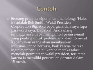    Seorang pria menelpon meminta tolong: "Halo,
    ini adalah Bob Smith, Wakil Presiden
    Corporation Big. Aku bepergian, dan saya lupa
    password saya. Dapatkah Anda ulang
    sehingga saya dapat mengambil pesan e-mail
    yang penting untuk pertemuan dalam 15 menit
    Kebanyakan orang akan memberikan
    informasi tanpa berpikir, baik karena mereka
    ingin membantu atau karena mereka takut
    menolak permintaan wakil presiden, terutama
    karena ia memiliki pertemuan darurat dalam
    15 menit.
 