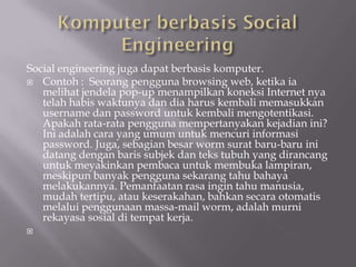 Social engineering juga dapat berbasis komputer.
 Contoh : Seorang pengguna browsing web, ketika ia
   melihat jendela pop-up menampilkan koneksi Internet nya
   telah habis waktunya dan dia harus kembali memasukkan
   username dan password untuk kembali mengotentikasi.
   Apakah rata-rata pengguna mempertanyakan kejadian ini?
   Ini adalah cara yang umum untuk mencuri informasi
   password. Juga, sebagian besar worm surat baru-baru ini
   datang dengan baris subjek dan teks tubuh yang dirancang
   untuk meyakinkan pembaca untuk membuka lampiran,
   meskipun banyak pengguna sekarang tahu bahaya
   melakukannya. Pemanfaatan rasa ingin tahu manusia,
   mudah tertipu, atau keserakahan, bahkan secara otomatis
   melalui penggunaan massa-mail worm, adalah murni
   rekayasa sosial di tempat kerja.

 