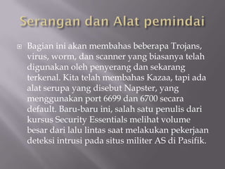    Bagian ini akan membahas beberapa Trojans,
    virus, worm, dan scanner yang biasanya telah
    digunakan oleh penyerang dan sekarang
    terkenal. Kita telah membahas Kazaa, tapi ada
    alat serupa yang disebut Napster, yang
    menggunakan port 6699 dan 6700 secara
    default. Baru-baru ini, salah satu penulis dari
    kursus Security Essentials melihat volume
    besar dari lalu lintas saat melakukan pekerjaan
    deteksi intrusi pada situs militer AS di Pasifik.
 