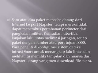    Satu atau dua paket mencoba datang dari
    Internet ke port Napster, tetapi mereka tidak
    dapat menembus pertahanan perimeter dari
    pangkalan militer. Kemudian, tiba-tiba,
    lonjakan lalu lintas melintasi jaringan, setiap
    paket dengan sumber atau port tujuan 8888.
    Para peneliti dikonfigurasi sistem deteksi
    intrusi Snort untuk menangkap lalu lintas dan
    melihat itu memiliki tampilan dan nuansa dari
    Napster - orang yang men-download file suara.
 