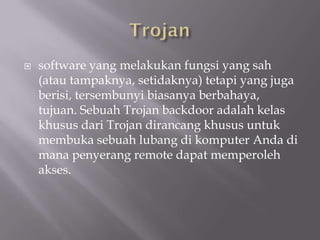    software yang melakukan fungsi yang sah
    (atau tampaknya, setidaknya) tetapi yang juga
    berisi, tersembunyi biasanya berbahaya,
    tujuan. Sebuah Trojan backdoor adalah kelas
    khusus dari Trojan dirancang khusus untuk
    membuka sebuah lubang di komputer Anda di
    mana penyerang remote dapat memperoleh
    akses.
 
