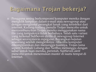    Pengguna sering berkompromi komputer mereka dengan
    mengklik lampiran dalam e-mail atau newsgroup atau
    dengan menginstal perangkat lunak yang terinfeksi dari
    internet. Kadang-kadang penulis Trojan mencoba untuk
    menyembunyikan Trojan mereka menggunakan nama
    file yang tampaknya tidak berbahaya. Salah satu variasi
    yang terkenal SubSeven dirilis di newsgroup Internet
    sebagai sexxxymovie.mpeg.exe. Bayangkan kejutan
    seseorang setelah mengkliknya - tiba-tiba komputer
    dikompromikan dan menunggu tuannya. Trojan lama
    seperti Kembali Lubang dan NetBus menunggu dengan
    sabar untuk tuan mereka, perintah, SubSeven aktif
    mencoba untuk menemukan master di suatu tempat di
    Internet.

 