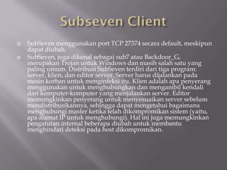    SubSeven menggunakan port TCP 27374 secara default, meskipun
    dapat diubah.
   SubSeven, juga dikenal sebagai sub7 atau Backdoor_G,
    merupakan Trojan untuk Windows dan masih salah satu yang
    paling umum. Distribusi SubSeven terdiri dari tiga program:
    server, klien, dan editor server. Server harus dijalankan pada
    mesin korban untuk menginfeksi itu. Klien adalah apa penyerang
    menggunakan untuk menghubungkan dan mengambil kendali
    dari komputer-komputer yang menjalankan server. Editor
    memungkinkan penyerang untuk menyesuaikan server sebelum
    mendistribusikannya, sehingga dapat mengetahui bagaimana
    menghubungi master ketika telah dikompromikan sistem (yaitu,
    apa alamat IP untuk menghubungi). Hal ini juga memungkinkan
    pengaturan internal beberapa diubah untuk membantu
    menghindari deteksi pada host dikompromikan.
 