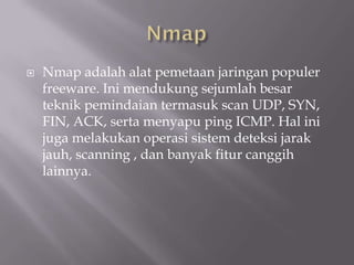    Nmap adalah alat pemetaan jaringan populer
    freeware. Ini mendukung sejumlah besar
    teknik pemindaian termasuk scan UDP, SYN,
    FIN, ACK, serta menyapu ping ICMP. Hal ini
    juga melakukan operasi sistem deteksi jarak
    jauh, scanning , dan banyak fitur canggih
    lainnya.
 