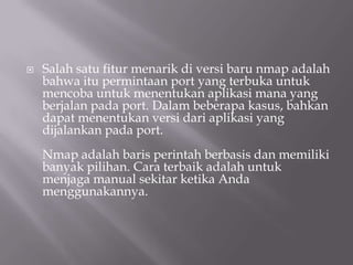    Salah satu fitur menarik di versi baru nmap adalah
    bahwa itu permintaan port yang terbuka untuk
    mencoba untuk menentukan aplikasi mana yang
    berjalan pada port. Dalam beberapa kasus, bahkan
    dapat menentukan versi dari aplikasi yang
    dijalankan pada port.
    Nmap adalah baris perintah berbasis dan memiliki
    banyak pilihan. Cara terbaik adalah untuk
    menjaga manual sekitar ketika Anda
    menggunakannya.
 