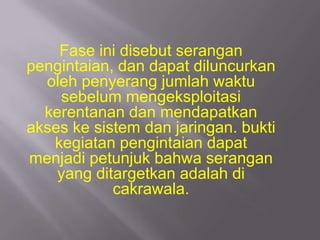 Fase ini disebut serangan
pengintaian, dan dapat diluncurkan
  oleh penyerang jumlah waktu
    sebelum mengeksploitasi
  kerentanan dan mendapatkan
akses ke sistem dan jaringan. bukti
   kegiatan pengintaian dapat
menjadi petunjuk bahwa serangan
    yang ditargetkan adalah di
            cakrawala.
 