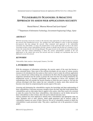 International Journal on Computational Sciences & Applications (IJCSA) Vol.4, No.1, February 2014
DOI:10.5121/ijcsa.2014.4111 113
VULNERABILITY SCANNERS: A PROACTIVE
APPROACH TO ASSESS WEB APPLICATION SECURITY
Sheetal Bairwa1
, Bhawna Mewara2
and Jyoti Gajrani3
1,2,3
Department of Information Technology, Government Engineering College, Ajmer
ABSTRACT
With the increasing concern for security in the network, many approaches are laid out that try to protect
the network from unauthorised access. New methods have been adopted in order to find the potential
discrepancies that may damage the network. Most commonly used approach is the vulnerability
assessment. By vulnerability, we mean, the potential flaws in the system that make it prone to the attack.
Assessment of these system vulnerabilities provide a means to identify and develop new strategies so as to
protect the system from the risk of being damaged. This paper focuses on the usage of various vulnerability
scanners and their related methodology to detect the various vulnerabilities available in the web
applications or the remote host across the network and tries to identify new mechanisms that can be
deployed to secure the network.
KEYWORDS
Vulnerability, Static analysis, Attack graph, Scanners, Test–Bed
1. INTRODUCTION
With the emergence of information technology, the security aspect of the users has become a
more concerned factor. Since most of the software developers are not aware of various security
measures to be introduced into the system as their motive is just to make the software application
run in a desired state without taking into consideration the flaws that the programming language
might have introduced into the system; to protect the users from the risk of being attacked by any
unauthorised access, it becomes significantly more important to devise new strategies and
methodologies that will consider the security breaches to which the user is prone to. Not only the
software developed with flaws makes the user vulnerable to attacks, most often network also
becomes a key factor by compromising the security aspect of the users.
Assessing and eliminating the vulnerabilities requires the knowledge and deep understanding of
these vulnerabilities. It becomes necessary enough to know the basic idea that works behind these
vulnerabilities such as what makes them to appear in the system, what flaws need to be corrected
to make the system free from these vulnerabilities, what alternatives can be further devised for
these vulnerabilities so that in future, their risk can be reduced and many more.
Various methods have been deployed to identify these vulnerabilities and appropriate steps are
taken. Strategies such as static analysis, attack graph generation and its analysis, usage of
vulnerability scanners are some of them. However, the use of vulnerability scanners to detect the
vulnerabilities is quite prominent today. They play a significant role in the generation of attack
graphs.
 